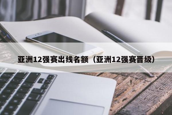 亚洲12强赛出线名额（亚洲12强赛晋级）