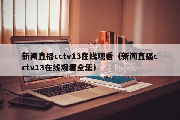 新闻直播cctv13在线观看（新闻直播cctv13在线观看全集）