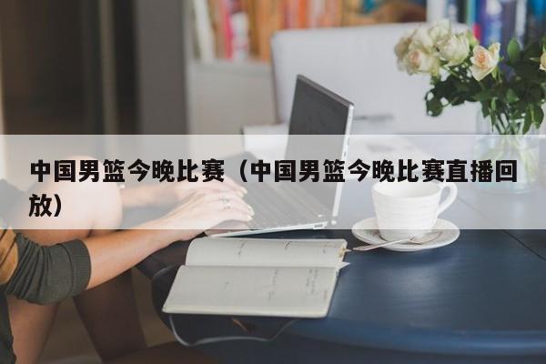 中国男篮今晚比赛（中国男篮今晚比赛直播回放）