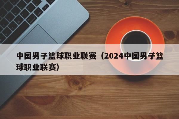 中国男子篮球职业联赛（2024中国男子篮球职业联赛）