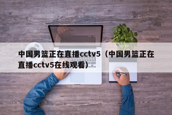 中国男篮正在直播cctv5（中国男篮正在直播cctv5在线观看）