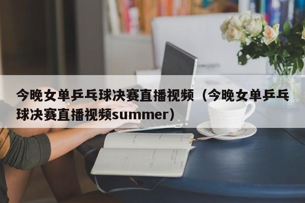 今晚女单乒乓球决赛直播视频（今晚女单乒乓球决赛直播视频summer）