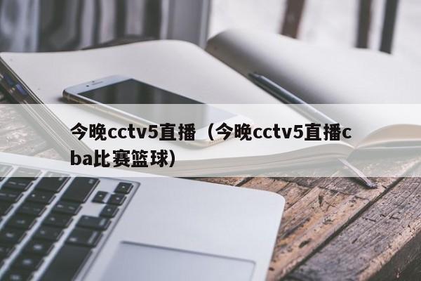 今晚cctv5直播（今晚cctv5直播cba比赛篮球）