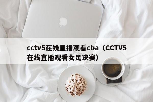 cctv5在线直播观看cba（CCTV5在线直播观看女足决赛）