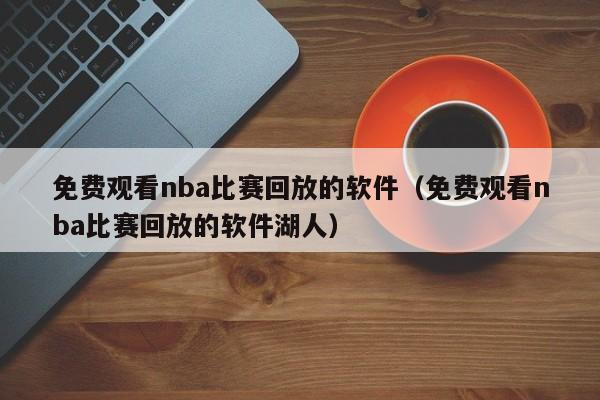 免费观看nba比赛回放的软件（免费观看nba比赛回放的软件湖人）