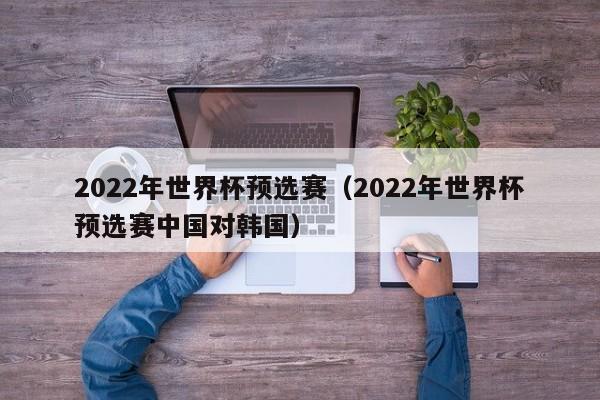 2022年世界杯预选赛（2022年世界杯预选赛中国对韩国）