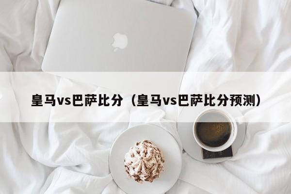 皇马vs巴萨比分（皇马vs巴萨比分预测）