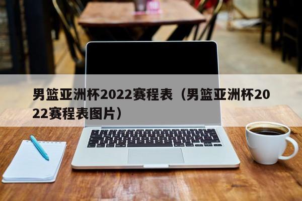 男篮亚洲杯2022赛程表（男篮亚洲杯2022赛程表图片）