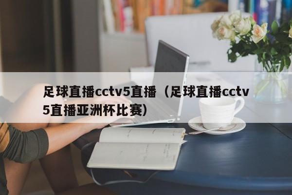 足球直播cctv5直播（足球直播cctv5直播亚洲杯比赛）