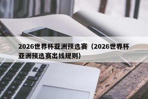 2026世界杯亚洲预选赛（2026世界杯亚洲预选赛出线规则）