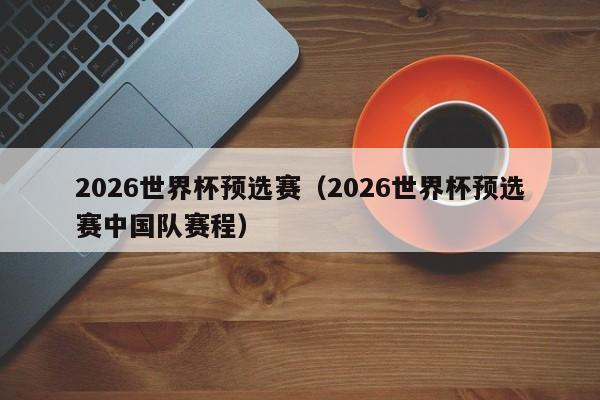 2026世界杯预选赛（2026世界杯预选赛中国队赛程）